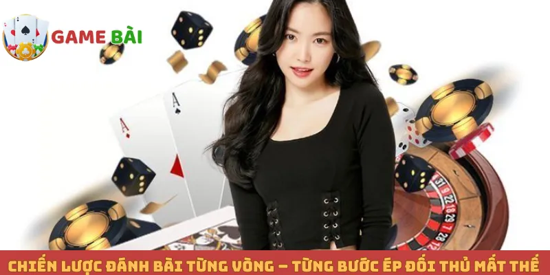 Chiến Lược Đánh Bài Từng Vòng – Từng Bước Ép Đối Thủ Mất Thế